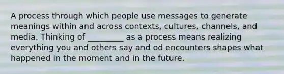 A process through which people use messages to generate meanings within and across contexts, cultures, channels, and media. Thinking of _________ as a process means realizing everything you and others say and od encounters shapes what happened in the moment and in the future.