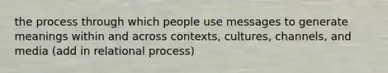 the process through which people use messages to generate meanings within and across contexts, cultures, channels, and media (add in relational process)