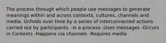 The process through which people use messages to generate meanings within and across contexts, cultures, channels and media. Unfolds over time by a series of interconnected actions carried out by participants. -Is a process -Uses messages -Occurs in Contexts -Happens via channels -Requires media