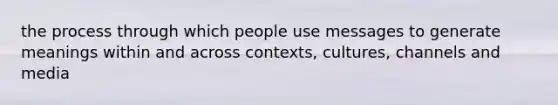 the process through which people use messages to generate meanings within and across contexts, cultures, channels and media