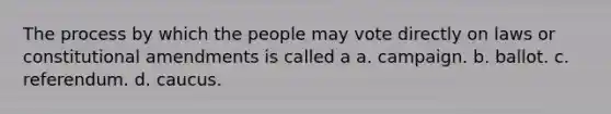 The process by which the people may vote directly on laws or constitutional amendments is called a a. campaign. b. ballot. c. referendum. d. caucus.