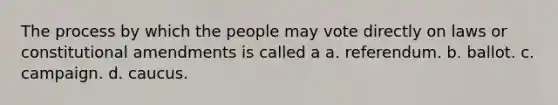 The process by which the people may vote directly on laws or constitutional amendments is called a a. referendum. b. ballot. c. campaign. d. caucus.