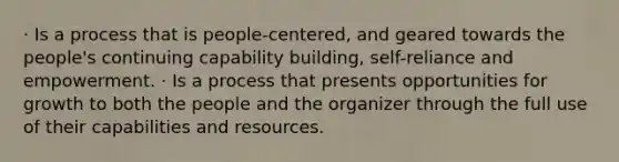 · Is a process that is people-centered, and geared towards the people's continuing capability building, self-reliance and empowerment. · Is a process that presents opportunities for growth to both the people and the organizer through the full use of their capabilities and resources.