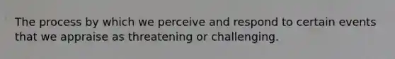 The process by which we perceive and respond to certain events that we appraise as threatening or challenging.