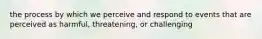 the process by which we perceive and respond to events that are perceived as harmful, threatening, or challenging