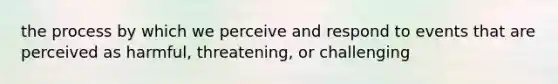 the process by which we perceive and respond to events that are perceived as harmful, threatening, or challenging