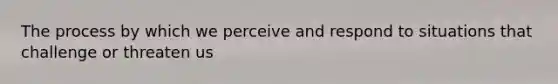 The process by which we perceive and respond to situations that challenge or threaten us