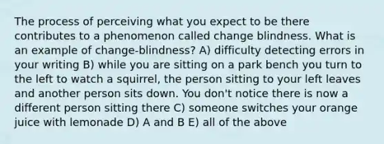 The process of perceiving what you expect to be there contributes to a phenomenon called change blindness. What is an example of change-blindness? A) difficulty detecting errors in your writing B) while you are sitting on a park bench you turn to the left to watch a squirrel, the person sitting to your left leaves and another person sits down. You don't notice there is now a different person sitting there C) someone switches your orange juice with lemonade D) A and B E) all of the above