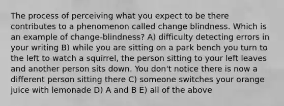 The process of perceiving what you expect to be there contributes to a phenomenon called change blindness. Which is an example of change-blindness? A) difficulty detecting errors in your writing B) while you are sitting on a park bench you turn to the left to watch a squirrel, the person sitting to your left leaves and another person sits down. You don't notice there is now a different person sitting there C) someone switches your orange juice with lemonade D) A and B E) all of the above