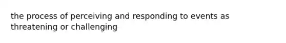 the process of perceiving and responding to events as threatening or challenging
