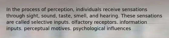 In the process of perception, individuals receive sensations through sight, sound, taste, smell, and hearing. These sensations are called selective inputs. olfactory receptors. information inputs. perceptual motives. psychological influences