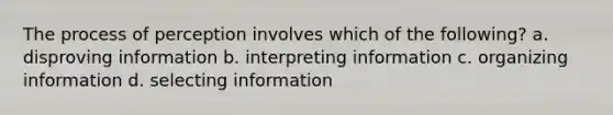 The process of perception involves which of the following? a. disproving information b. interpreting information c. organizing information d. selecting information