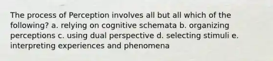 The process of Perception involves all but all which of the following? a. relying on cognitive schemata b. organizing perceptions c. using dual perspective d. selecting stimuli e. interpreting experiences and phenomena