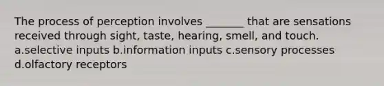 The process of perception involves _______ that are sensations received through sight, taste, hearing, smell, and touch. a.selective inputs b.information inputs c.sensory processes d.olfactory receptors