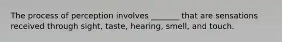 The process of perception involves _______ that are sensations received through sight, taste, hearing, smell, and touch.