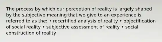 The process by which our perception of reality is largely shaped by the subjective meaning that we give to an experience is referred to as the: • recertified analysis of reality • objectification of social reality • subjective assessment of reality • social construction of reality