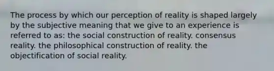 The process by which our perception of reality is shaped largely by the subjective meaning that we give to an experience is referred to as: the social construction of reality. consensus reality. the philosophical construction of reality. the objectification of social reality.