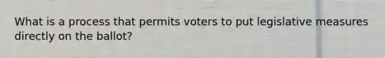 What is a process that permits voters to put legislative measures directly on the ballot?