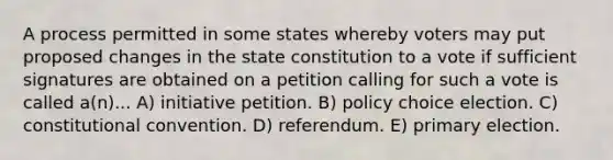 A process permitted in some states whereby voters may put proposed changes in the state constitution to a vote if sufficient signatures are obtained on a petition calling for such a vote is called a(n)... A) initiative petition. B) policy choice election. C) constitutional convention. D) referendum. E) primary election.