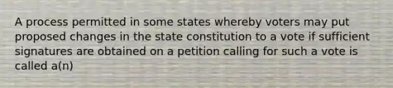 A process permitted in some states whereby voters may put proposed changes in the state constitution to a vote if sufficient signatures are obtained on a petition calling for such a vote is called a(n)