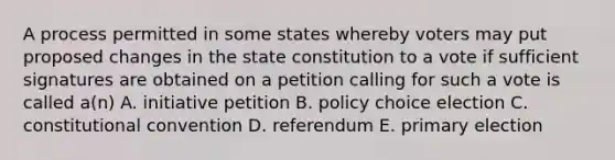 A process permitted in some states whereby voters may put proposed changes in the state constitution to a vote if sufficient signatures are obtained on a petition calling for such a vote is called a(n) A. initiative petition B. policy choice election C. constitutional convention D. referendum E. <a href='https://www.questionai.com/knowledge/kDurPfWGmk-primary-election' class='anchor-knowledge'>primary election</a>