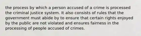 the process by which a person accused of a crime is processed the criminal justice system. It also consists of rules that the government must abide by to ensure that certain rights enjoyed by the public are not violated and ensures fairness in the processing of people accused of crimes.