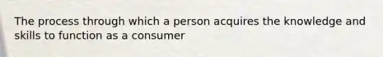 The process through which a person acquires the knowledge and skills to function as a consumer