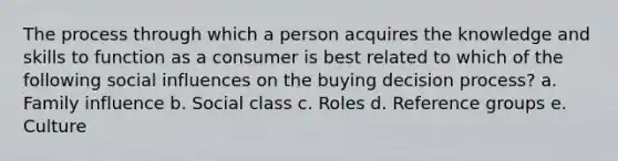 The process through which a person acquires the knowledge and skills to function as a consumer is best related to which of the following social influences on the buying decision process? a. Family influence b. Social class c. Roles d. Reference groups e. Culture