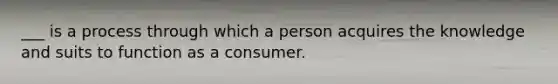 ___ is a process through which a person acquires the knowledge and suits to function as a consumer.