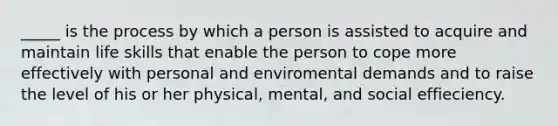 _____ is the process by which a person is assisted to acquire and maintain life skills that enable the person to cope more effectively with personal and enviromental demands and to raise the level of his or her physical, mental, and social effieciency.