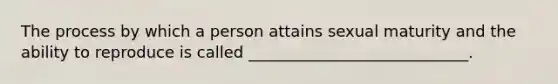 The process by which a person attains sexual maturity and the ability to reproduce is called ____________________________.