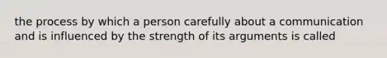 the process by which a person carefully about a communication and is influenced by the strength of its arguments is called