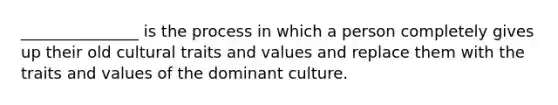 _______________ is the process in which a person completely gives up their old cultural traits and values and replace them with the traits and values of the dominant culture.