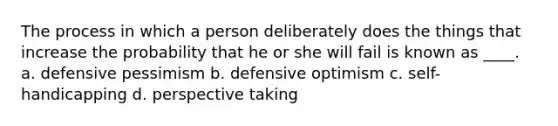 The process in which a person deliberately does the things that increase the probability that he or she will fail is known as ____. a. defensive pessimism b. defensive optimism c. self-handicapping d. perspective taking