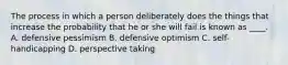 The process in which a person deliberately does the things that increase the probability that he or she will fail is known as ____. A. defensive pessimism B. defensive optimism C. self-handicapping D. perspective taking