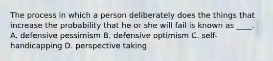 The process in which a person deliberately does the things that increase the probability that he or she will fail is known as ____. A. defensive pessimism B. defensive optimism C. self-handicapping D. perspective taking