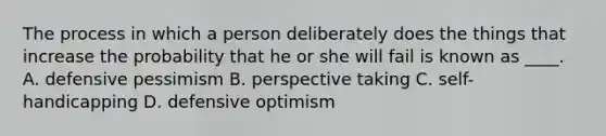 The process in which a person deliberately does the things that increase the probability that he or she will fail is known as ____. A. defensive pessimism B. perspective taking C. self-handicapping D. defensive optimism