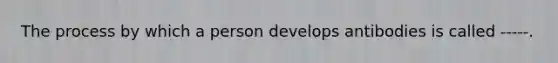 The process by which a person develops antibodies is called -----.