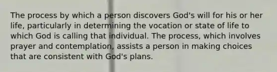 The process by which a person discovers God's will for his or her life, particularly in determining the vocation or state of life to which God is calling that individual. The process, which involves prayer and contemplation, assists a person in making choices that are consistent with God's plans.