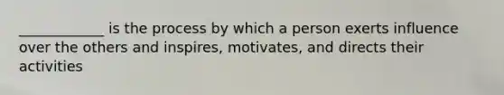 ____________ is the process by which a person exerts influence over the others and inspires, motivates, and directs their activities