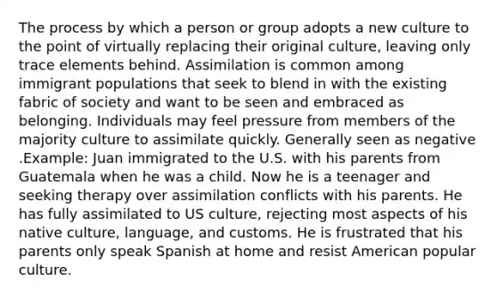 The process by which a person or group adopts a new culture to the point of virtually replacing their original culture, leaving only trace elements behind. Assimilation is common among immigrant populations that seek to blend in with the existing fabric of society and want to be seen and embraced as belonging. Individuals may feel pressure from members of the majority culture to assimilate quickly. Generally seen as negative .Example: Juan immigrated to the U.S. with his parents from Guatemala when he was a child. Now he is a teenager and seeking therapy over assimilation conflicts with his parents. He has fully assimilated to US culture, rejecting most aspects of his native culture, language, and customs. He is frustrated that his parents only speak Spanish at home and resist American popular culture.