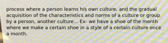 process where a person learns his own culture, and the gradual acquisition of the characteristics and norms of a culture or group by a person, another culture... Ex- we have a shoe of the month where we make a certain shoe in a style of a certain culture once a month.