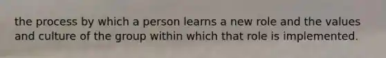 the process by which a person learns a new role and the values and culture of the group within which that role is implemented.