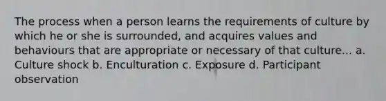 The process when a person learns the requirements of culture by which he or she is surrounded, and acquires values and behaviours that are appropriate or necessary of that culture... a. Culture shock b. Enculturation c. Exposure d. Participant observation