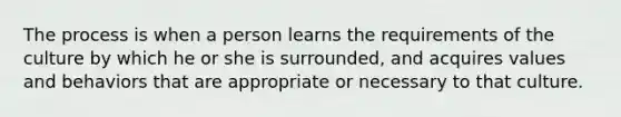 The process is when a person learns the requirements of the culture by which he or she is surrounded, and acquires values and behaviors that are appropriate or necessary to that culture.