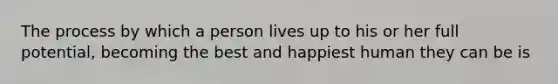 The process by which a person lives up to his or her full potential, becoming the best and happiest human they can be is