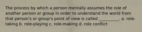 The process by which a person mentally assumes the role of another person or group in order to understand the world from that person's or group's point of view is called __________. a. role-taking b. role-playing c. role-making d. role conflict