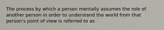 The process by which a person mentally assumes the role of another person in order to understand the world from that person's point of view is referred to as