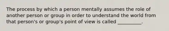 The process by which a person mentally assumes the role of another person or group in order to understand the world from that person's or group's point of view is called __________.