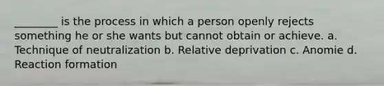 ________ is the process in which a person openly rejects something he or she wants but cannot obtain or achieve. a. Technique of neutralization b. Relative deprivation c. Anomie d. Reaction formation